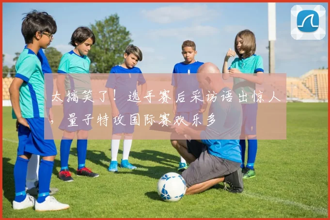 太搞笑了！选手赛后采访语出惊人，量子特攻国际赛欢乐多