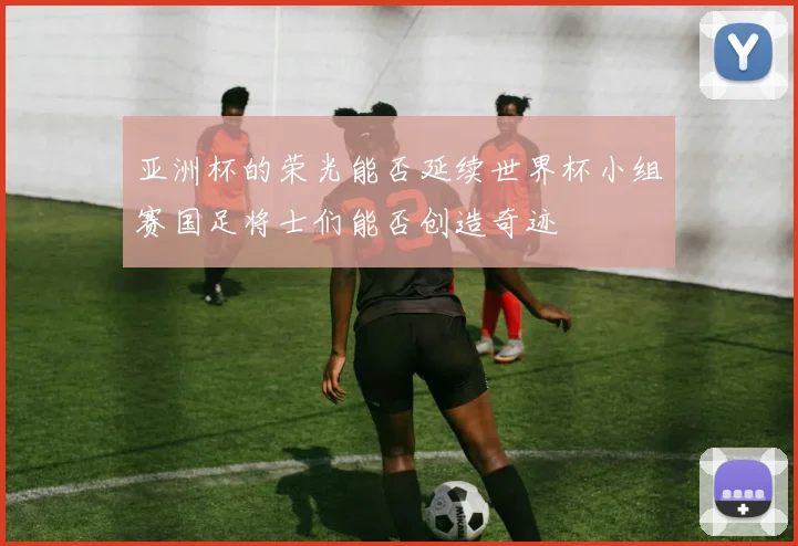 亚洲杯的荣光能否延续世界杯小组赛国足将士们能否创造奇迹